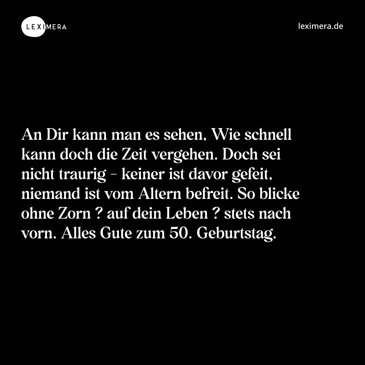 An Dir kann man es sehen, Wie schnell kann doch die Zeit vergehen. Doch sei nicht traurig - keiner ist davor gefeit, niemand ist vom Altern befreit. So blicke ohne Zorn ? auf dein Leben ? stets nach vorn. Alles Gute zum 50. Geburtstag. - Spruch Bild