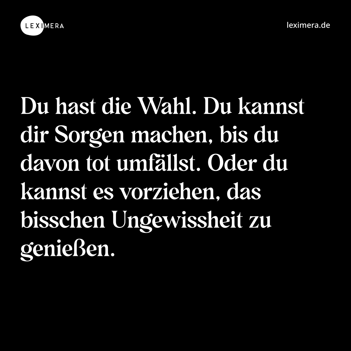 Du hast die Wahl. Du kannst dir Sorgen machen, bis du davon tot umfällst. Oder du kannst es vorziehen, das bisschen Ungewissheit zu genießen. - Spruch Bild