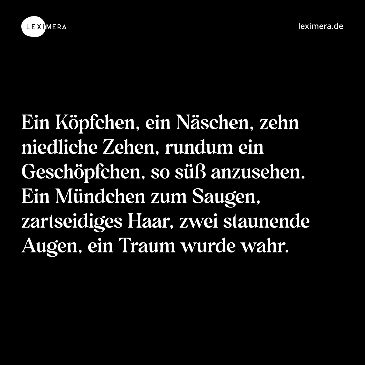 Ein Köpfchen, ein Näschen, zehn niedliche Zehen, rundum ein Geschöpfchen, so süß anzusehen. Ein Mündchen zum Saugen, zartseidiges Haar, zwei staunende Augen, ein Traum wurde wahr. - Spruch Bild