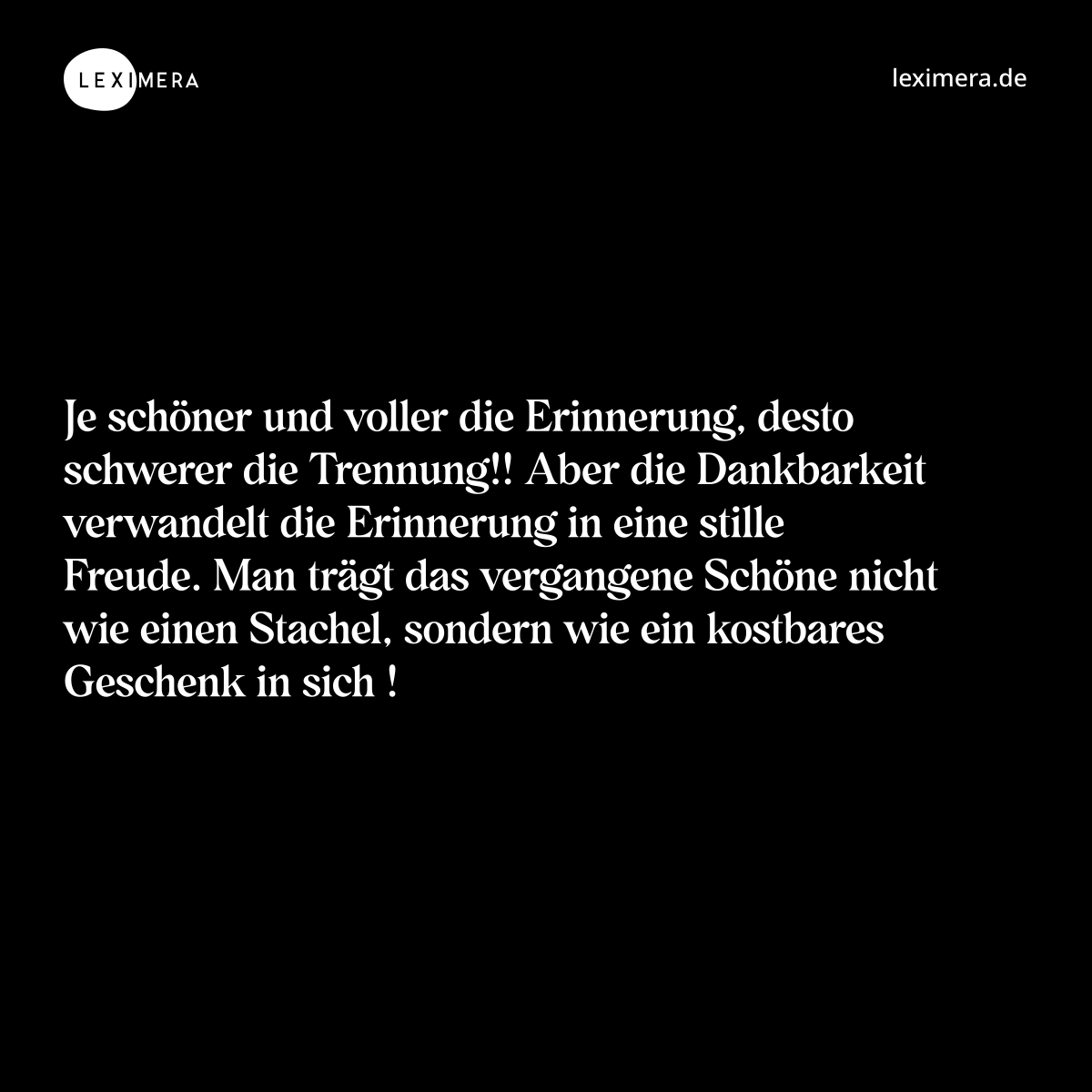 Je schöner und voller die Erinnerung, desto schwerer die Trennung!! Aber die Dankbarkeit verwandelt die Erinnerung in eine stille Freude. Man trägt das vergangene Schöne nicht wie einen Stachel, sondern wie ein kostbares Geschenk in sich ! - Spruch Bild