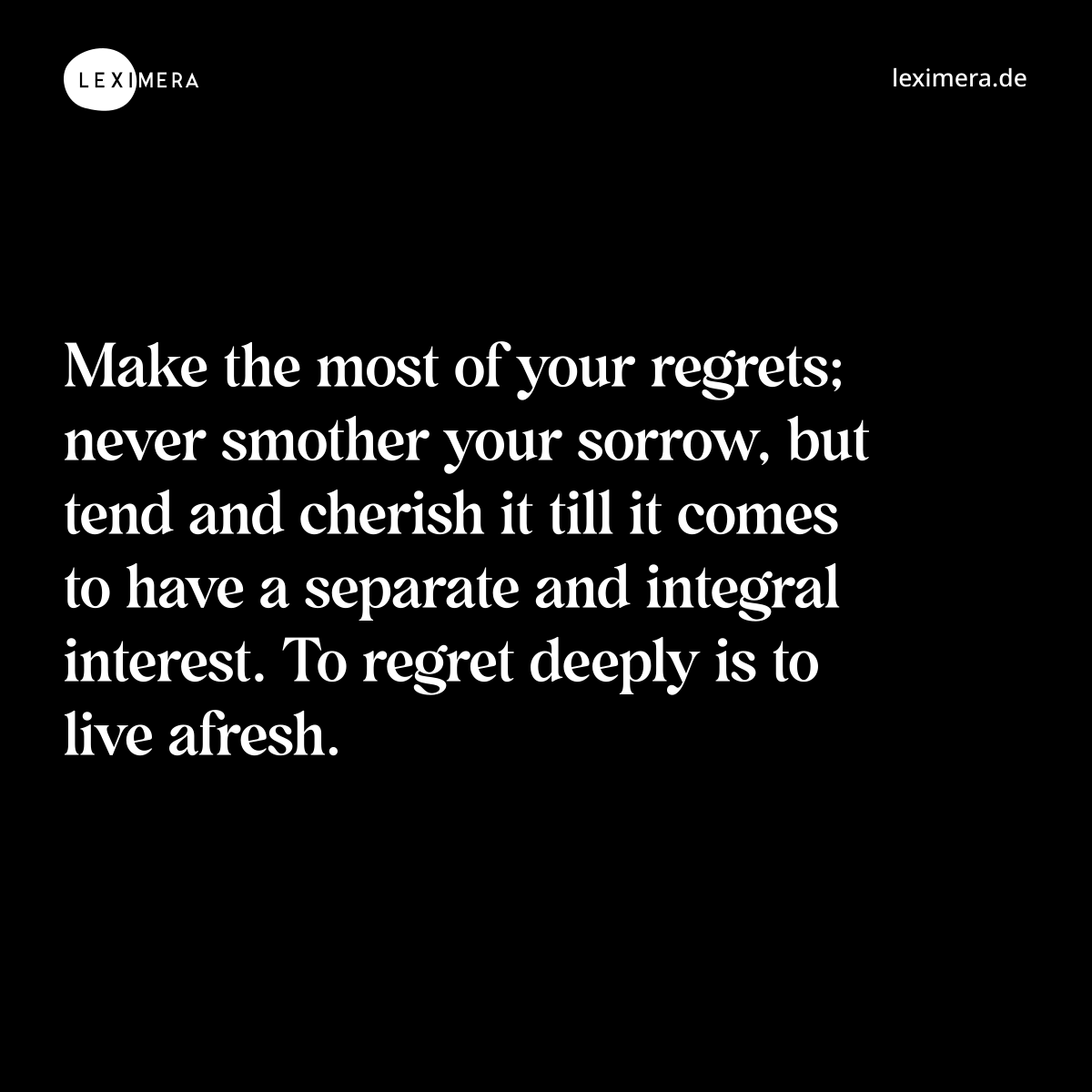 Make the most of your regrets; never smother your sorrow, but tend and cherish it till it comes to have a separate and integral interest. To regret deeply is to live afresh. - Spruch Bild