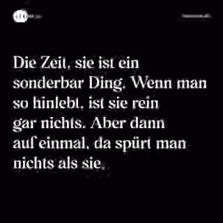 Die Zeit, sie ist ein sonderbar Ding. Wenn man so hinlebt, ist sie rein gar nichts. Aber dann auf einmal, da spürt man nichts als sie. - Spruch Bild