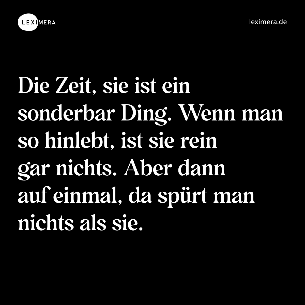 Die Zeit, sie ist ein sonderbar Ding. Wenn man so hinlebt, ist sie rein gar nichts. Aber dann auf einmal, da spürt man nichts als sie. - Spruch Bild