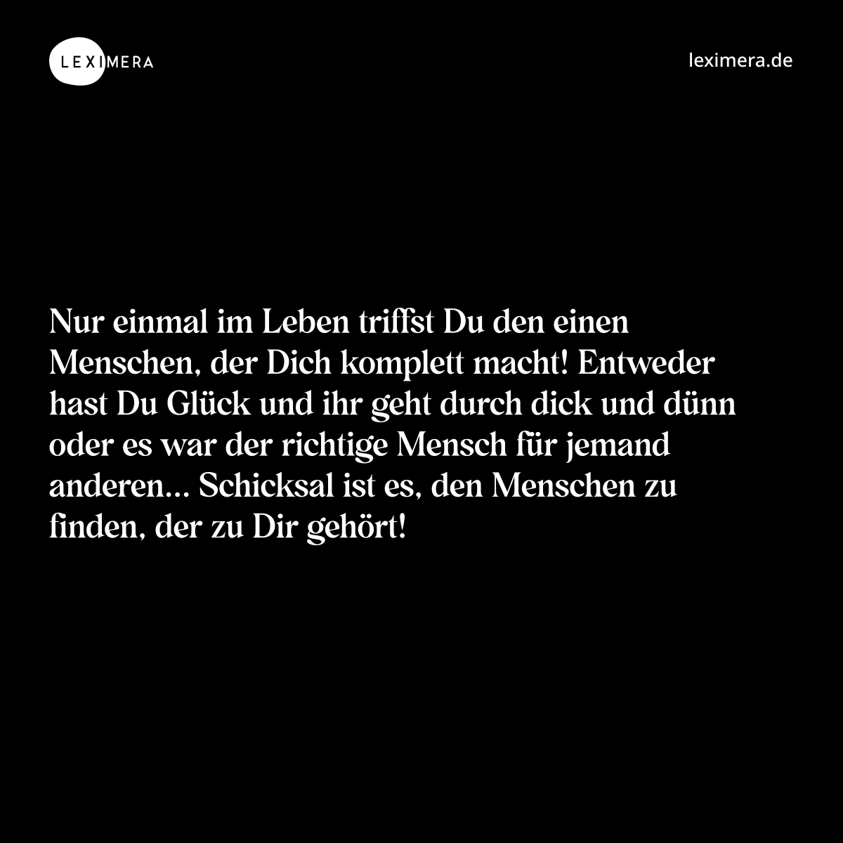 Nur einmal im Leben triffst Du den einen Menschen, der Dich komplett macht! Entweder hast Du Glück und ihr geht durch dick und dünn oder es war der richtige Mensch für jemand anderen... Schicksal ist es, den Menschen zu finden, der zu Dir gehört! - Spruch Bild
