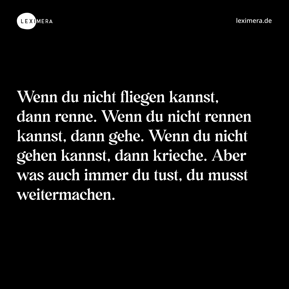 Wenn du nicht fliegen kannst, dann renne. Wenn du nicht rennen kannst, dann gehe. Wenn du nicht gehen kannst, dann krieche. Aber was auch immer du tust, du musst weitermachen. - Spruch Bild