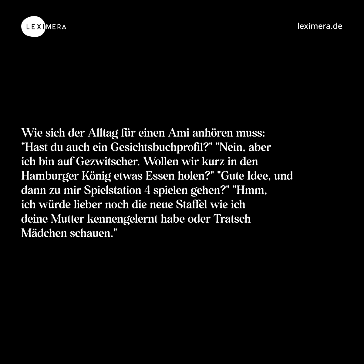 Wie sich der Alltag für einen Ami anhören muss: "Hast du auch ein Gesichtsbuchprofil?" "Nein, aber ich bin auf Gezwitscher. Wollen wir kurz in den Hamburger König etwas Essen holen?" "Gute Idee, und dann zu mir Spielstation 4 spielen gehen?" "Hmm, ich würde lieber noch die neue Staffel wie ich deine Mutter kennengelernt habe oder Tratsch Mädchen schauen." - Spruch Bild