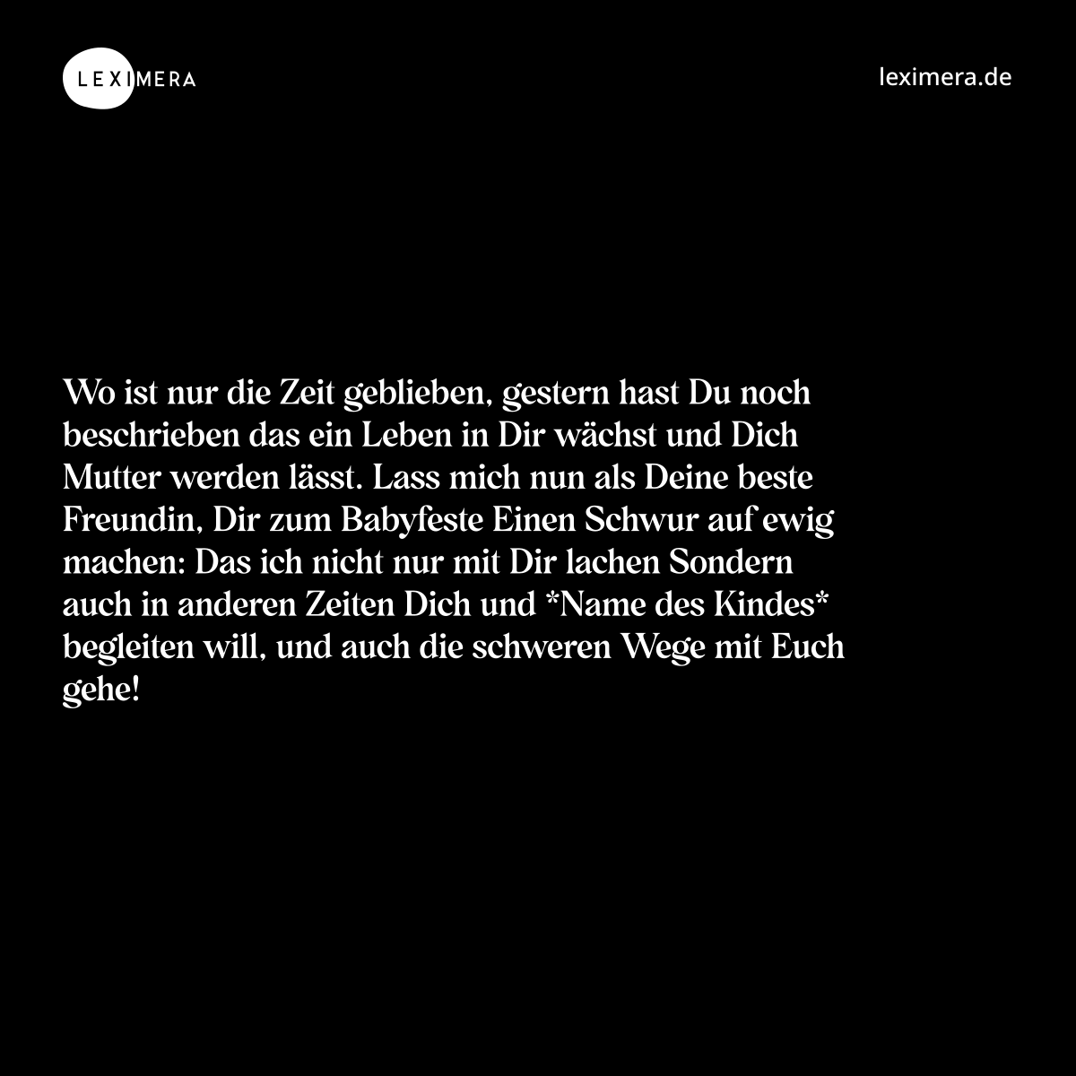 Wo ist nur die Zeit geblieben, gestern hast Du noch beschrieben das ein Leben in Dir wächst und Dich Mutter werden lässt. Lass mich nun als Deine beste Freundin, Dir zum Babyfeste Einen Schwur auf ewig machen: Das ich nicht nur mit Dir lachen Sondern auch in anderen Zeiten Dich und *Name des Kindes* begleiten will, und auch die schweren Wege mit Euch gehe! - Spruch Bild