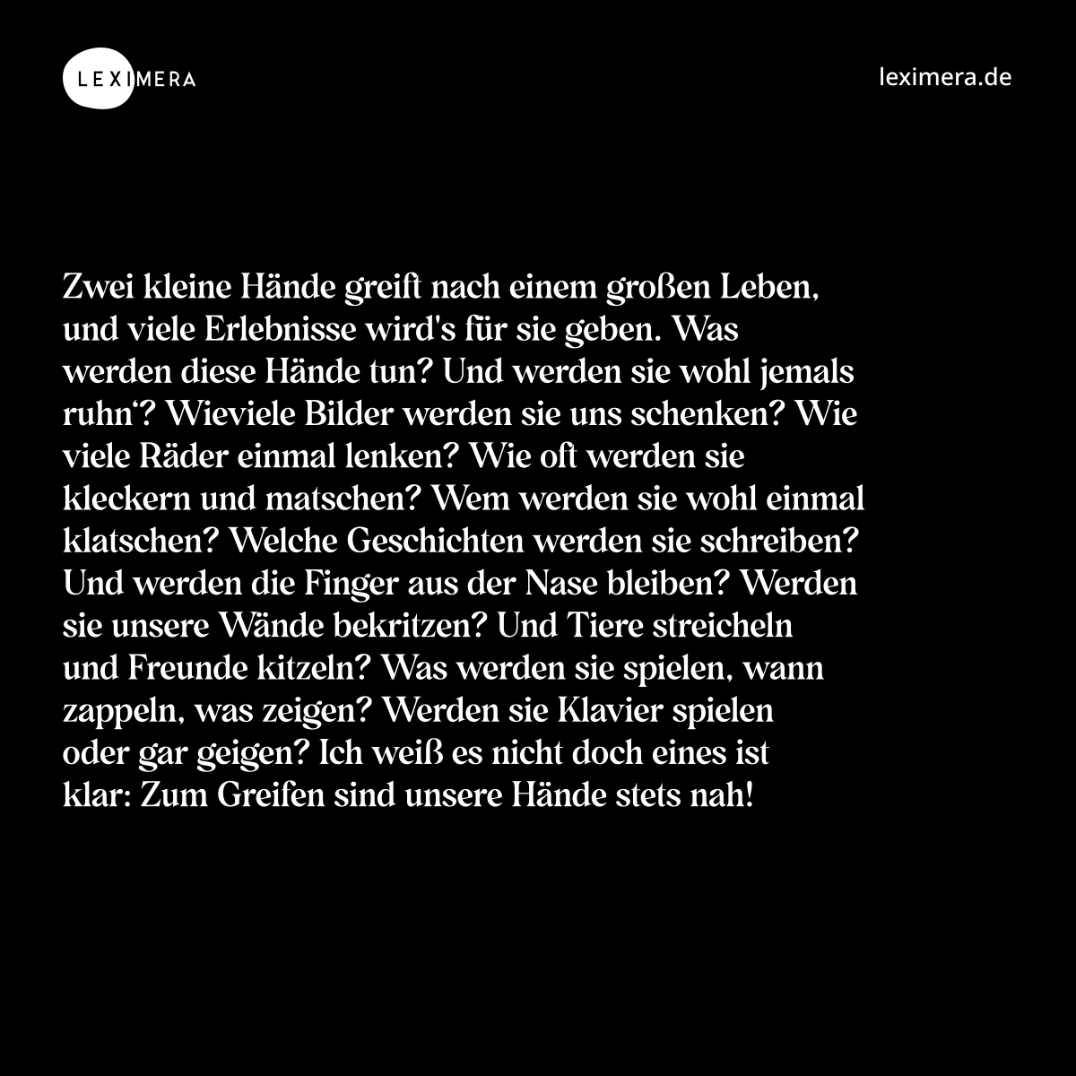 Zwei kleine Hände greift nach einem großen Leben, und viele Erlebnisse wird's für sie geben. Was werden diese Hände tun? Und werden sie wohl jemals ruhn‘? Wieviele Bilder werden sie uns schenken? Wie viele Räder einmal lenken? Wie oft werden sie kleckern und matschen? Wem werden sie wohl einmal klatschen? Welche Geschichten werden sie schreiben? Und werden die Finger aus der Nase bleiben? Werden sie unsere Wände bekritzen? Und Tiere streicheln und Freunde kitzeln? Was werden sie spielen, wann zappeln, was zeigen? Werden sie Klavier spielen oder gar geigen? Ich weiß es nicht doch eines ist klar: Zum Greifen sind unsere Hände stets nah! - Spruch Bild